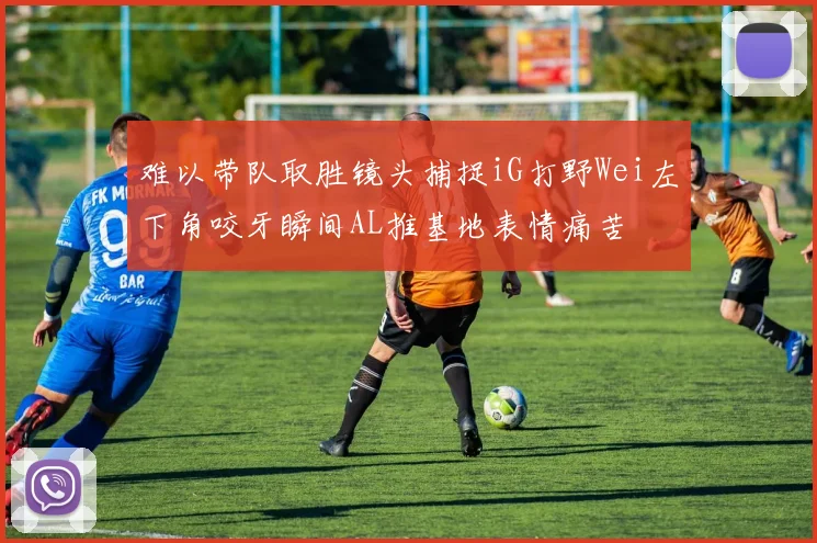 难以带队取胜镜头捕捉iG打野Wei左下角咬牙瞬间AL推基地表情痛苦