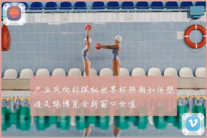 产业风向标探秘世界杯热潮如何塑造足球博览会新窗口价值