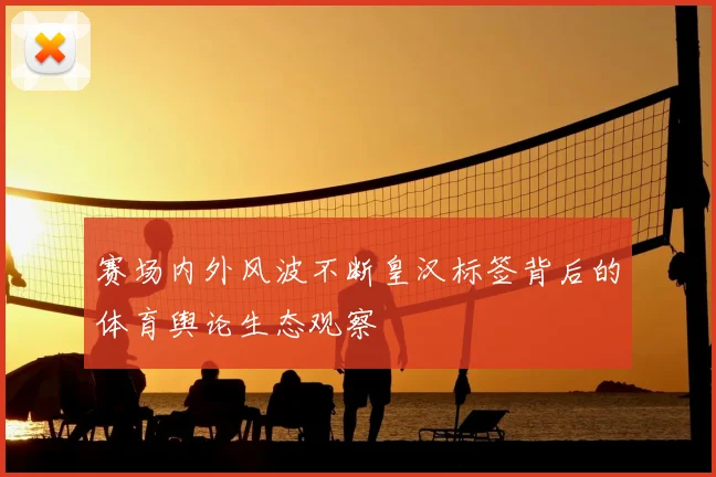 赛场内外风波不断皇汉标签背后的体育舆论生态观察