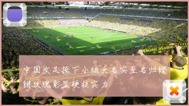 中国女足抢下小组头名实至名归铿锵玫瑰彰显硬核实力