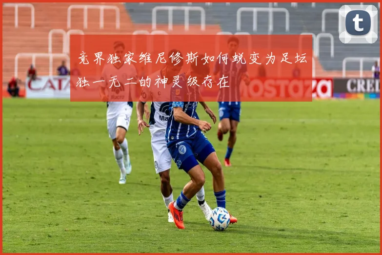 竞界独家维尼修斯如何蜕变为足坛独一无二的神灵级存在