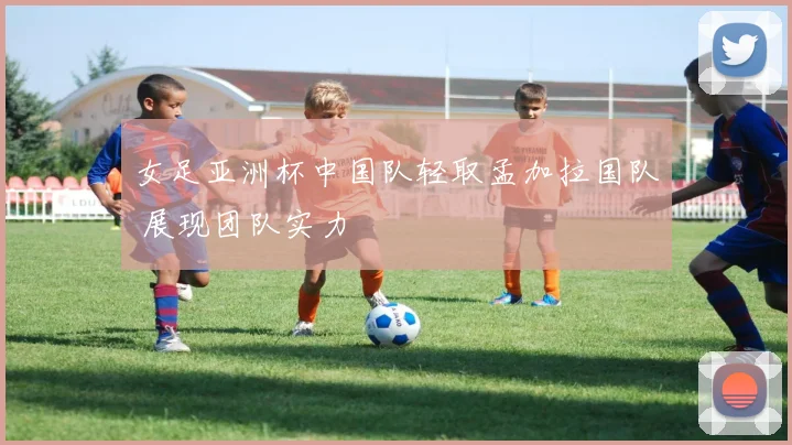 女足亚洲杯中国队轻取孟加拉国队 展现团队实力