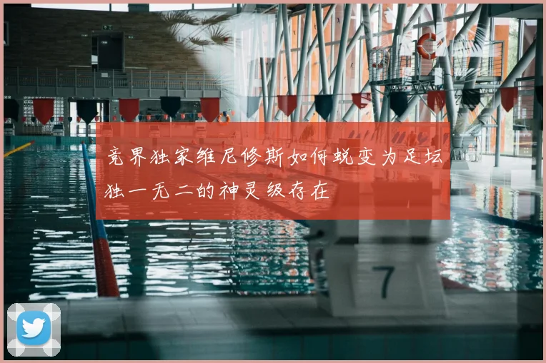 竞界独家维尼修斯如何蜕变为足坛独一无二的神灵级存在