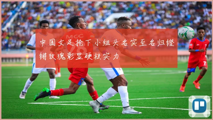 中国女足抢下小组头名实至名归铿锵玫瑰彰显硬核实力
