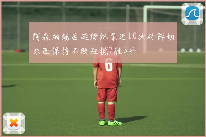 阿森纳能否延续纪录近10次对阵切尔西保持不败狂揽7胜3平