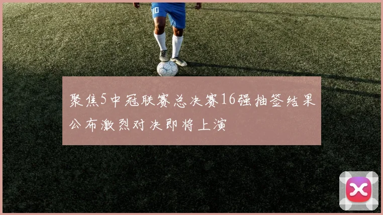聚焦5中冠联赛总决赛16强抽签结果公布激烈对决即将上演